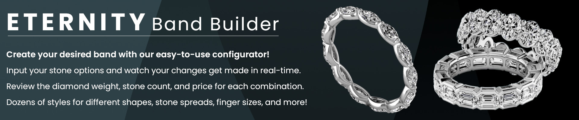 ETERNITY Band Builder -- Create your desired band with our easy-to-use configurator! Input your stone options and watch your changes get made in real-time. Review the diamond weight, stone count, and price for each combination. Dozens of styles for different shapes, stone spreads, finger sizes, and more!